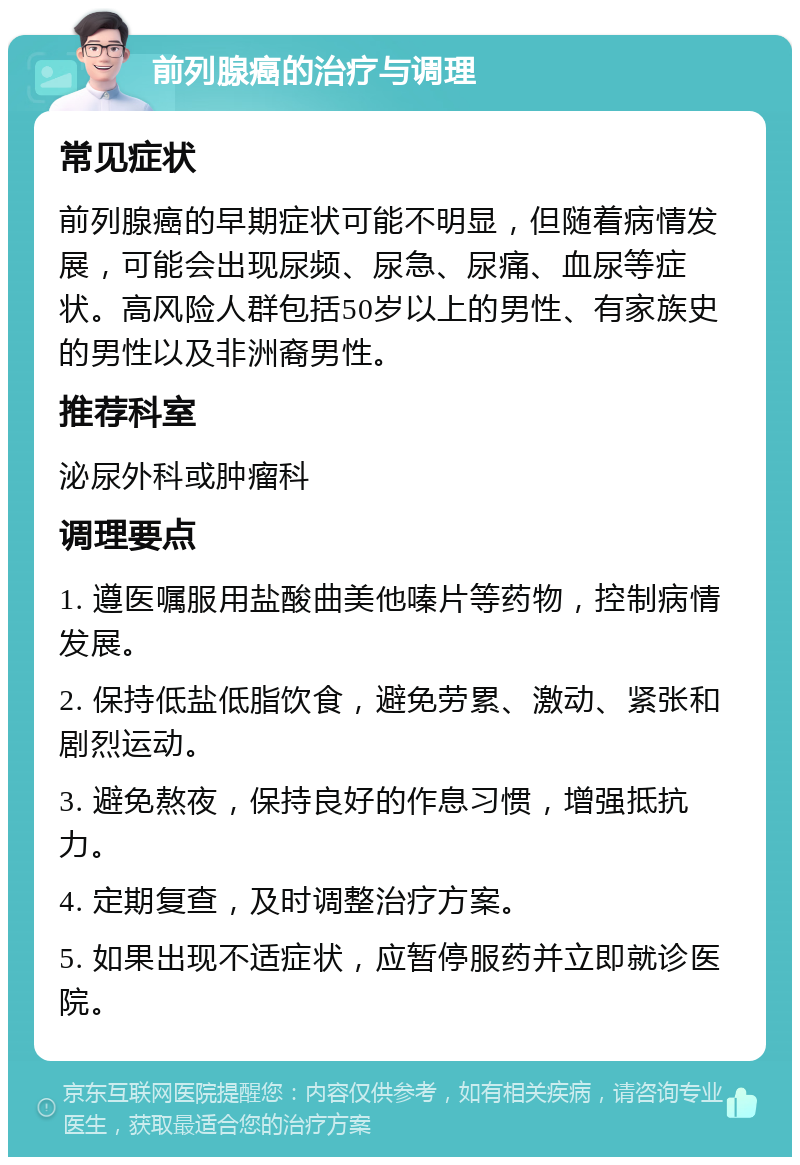 前列腺癌的治疗与调理 常见症状 前列腺癌的早期症状可能不明显，但随着病情发展，可能会出现尿频、尿急、尿痛、血尿等症状。高风险人群包括50岁以上的男性、有家族史的男性以及非洲裔男性。 推荐科室 泌尿外科或肿瘤科 调理要点 1. 遵医嘱服用盐酸曲美他嗪片等药物，控制病情发展。 2. 保持低盐低脂饮食，避免劳累、激动、紧张和剧烈运动。 3. 避免熬夜，保持良好的作息习惯，增强抵抗力。 4. 定期复查，及时调整治疗方案。 5. 如果出现不适症状，应暂停服药并立即就诊医院。