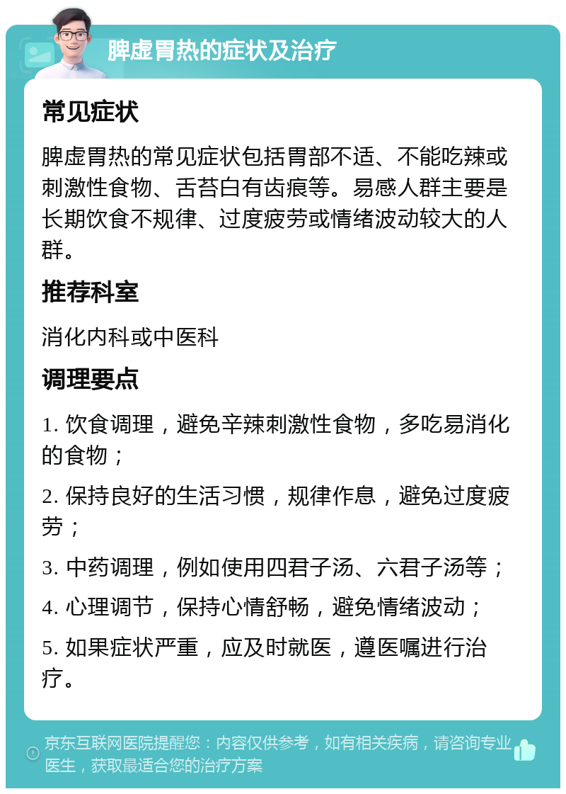 脾虚胃热的症状及治疗 常见症状 脾虚胃热的常见症状包括胃部不适、不能吃辣或刺激性食物、舌苔白有齿痕等。易感人群主要是长期饮食不规律、过度疲劳或情绪波动较大的人群。 推荐科室 消化内科或中医科 调理要点 1. 饮食调理，避免辛辣刺激性食物，多吃易消化的食物； 2. 保持良好的生活习惯，规律作息，避免过度疲劳； 3. 中药调理，例如使用四君子汤、六君子汤等； 4. 心理调节，保持心情舒畅，避免情绪波动； 5. 如果症状严重，应及时就医，遵医嘱进行治疗。