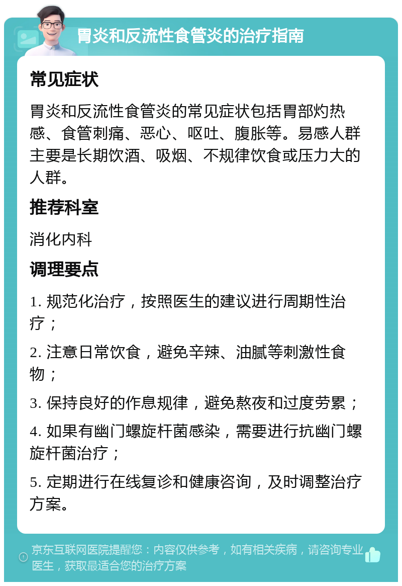 胃炎和反流性食管炎的治疗指南 常见症状 胃炎和反流性食管炎的常见症状包括胃部灼热感、食管刺痛、恶心、呕吐、腹胀等。易感人群主要是长期饮酒、吸烟、不规律饮食或压力大的人群。 推荐科室 消化内科 调理要点 1. 规范化治疗，按照医生的建议进行周期性治疗； 2. 注意日常饮食，避免辛辣、油腻等刺激性食物； 3. 保持良好的作息规律，避免熬夜和过度劳累； 4. 如果有幽门螺旋杆菌感染，需要进行抗幽门螺旋杆菌治疗； 5. 定期进行在线复诊和健康咨询，及时调整治疗方案。