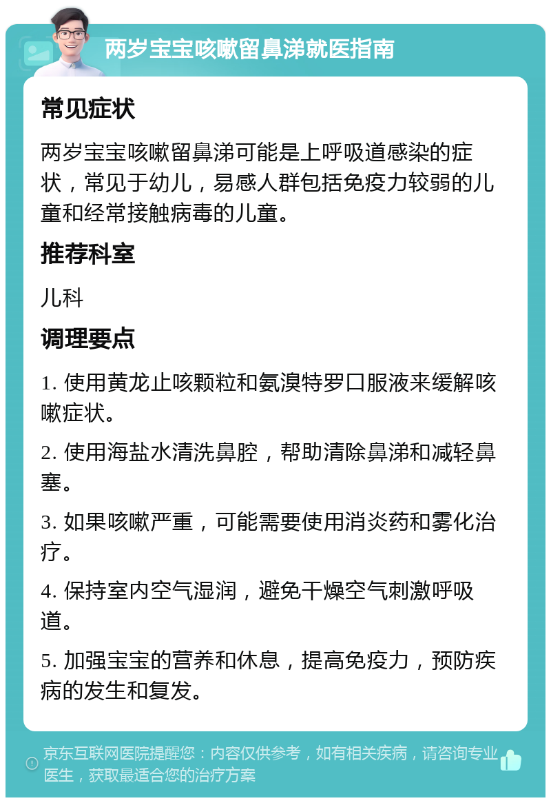 两岁宝宝咳嗽留鼻涕就医指南 常见症状 两岁宝宝咳嗽留鼻涕可能是上呼吸道感染的症状，常见于幼儿，易感人群包括免疫力较弱的儿童和经常接触病毒的儿童。 推荐科室 儿科 调理要点 1. 使用黄龙止咳颗粒和氨溴特罗口服液来缓解咳嗽症状。 2. 使用海盐水清洗鼻腔，帮助清除鼻涕和减轻鼻塞。 3. 如果咳嗽严重，可能需要使用消炎药和雾化治疗。 4. 保持室内空气湿润，避免干燥空气刺激呼吸道。 5. 加强宝宝的营养和休息，提高免疫力，预防疾病的发生和复发。