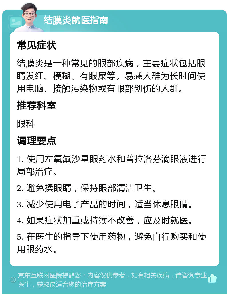 结膜炎就医指南 常见症状 结膜炎是一种常见的眼部疾病，主要症状包括眼睛发红、模糊、有眼屎等。易感人群为长时间使用电脑、接触污染物或有眼部创伤的人群。 推荐科室 眼科 调理要点 1. 使用左氧氟沙星眼药水和普拉洛芬滴眼液进行局部治疗。 2. 避免揉眼睛，保持眼部清洁卫生。 3. 减少使用电子产品的时间，适当休息眼睛。 4. 如果症状加重或持续不改善，应及时就医。 5. 在医生的指导下使用药物，避免自行购买和使用眼药水。