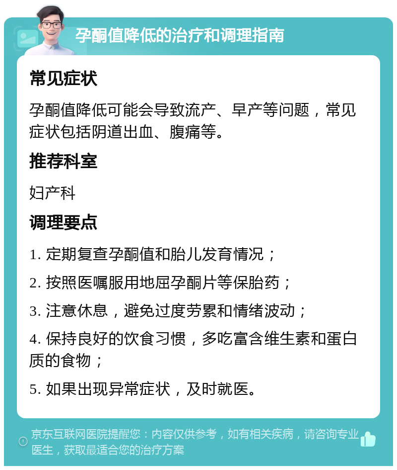 孕酮值降低的治疗和调理指南 常见症状 孕酮值降低可能会导致流产、早产等问题，常见症状包括阴道出血、腹痛等。 推荐科室 妇产科 调理要点 1. 定期复查孕酮值和胎儿发育情况； 2. 按照医嘱服用地屈孕酮片等保胎药； 3. 注意休息，避免过度劳累和情绪波动； 4. 保持良好的饮食习惯，多吃富含维生素和蛋白质的食物； 5. 如果出现异常症状，及时就医。