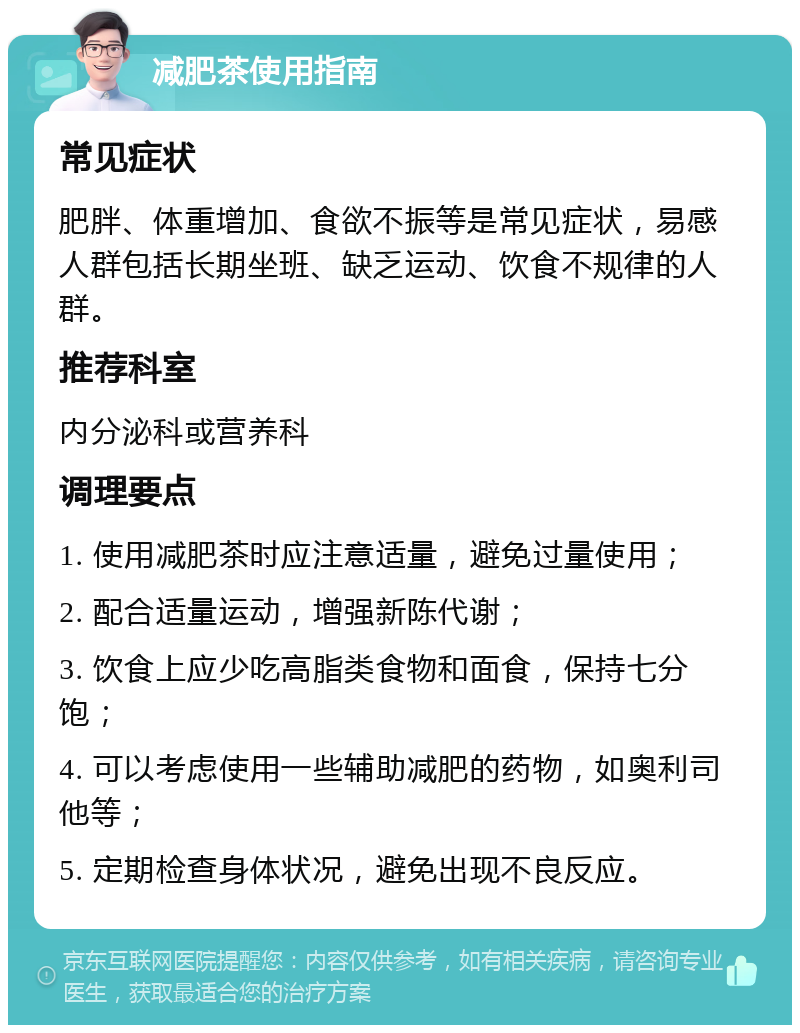 减肥茶使用指南 常见症状 肥胖、体重增加、食欲不振等是常见症状，易感人群包括长期坐班、缺乏运动、饮食不规律的人群。 推荐科室 内分泌科或营养科 调理要点 1. 使用减肥茶时应注意适量，避免过量使用； 2. 配合适量运动，增强新陈代谢； 3. 饮食上应少吃高脂类食物和面食，保持七分饱； 4. 可以考虑使用一些辅助减肥的药物，如奥利司他等； 5. 定期检查身体状况，避免出现不良反应。