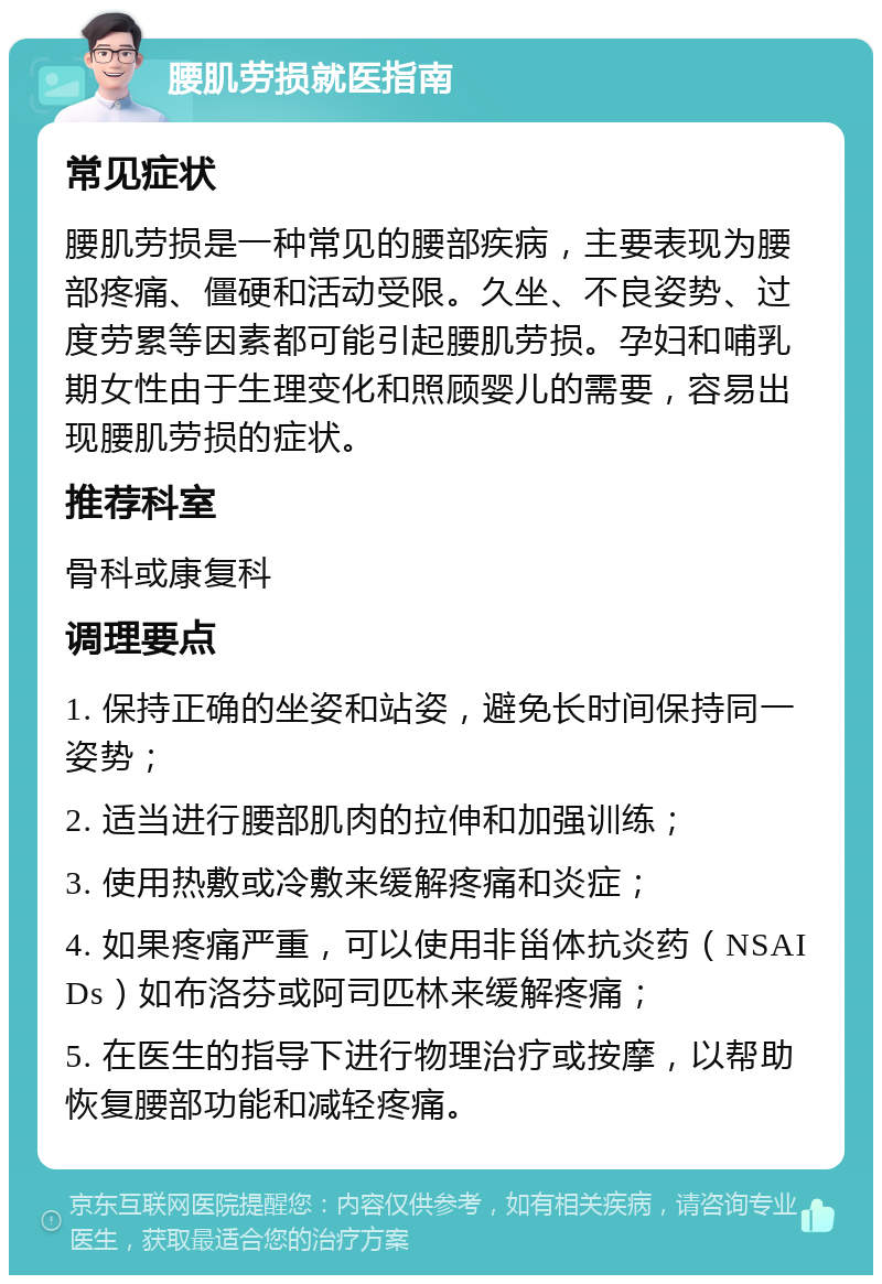 腰肌劳损就医指南 常见症状 腰肌劳损是一种常见的腰部疾病，主要表现为腰部疼痛、僵硬和活动受限。久坐、不良姿势、过度劳累等因素都可能引起腰肌劳损。孕妇和哺乳期女性由于生理变化和照顾婴儿的需要，容易出现腰肌劳损的症状。 推荐科室 骨科或康复科 调理要点 1. 保持正确的坐姿和站姿，避免长时间保持同一姿势； 2. 适当进行腰部肌肉的拉伸和加强训练； 3. 使用热敷或冷敷来缓解疼痛和炎症； 4. 如果疼痛严重，可以使用非甾体抗炎药（NSAIDs）如布洛芬或阿司匹林来缓解疼痛； 5. 在医生的指导下进行物理治疗或按摩，以帮助恢复腰部功能和减轻疼痛。