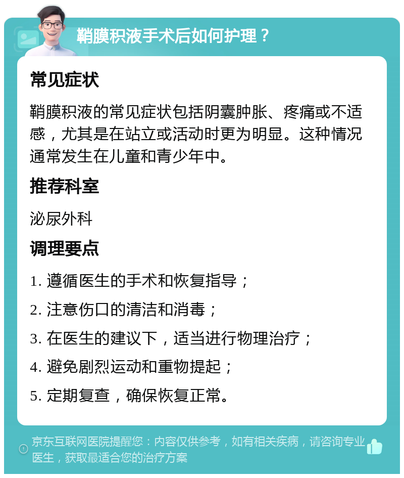 鞘膜积液手术后如何护理？ 常见症状 鞘膜积液的常见症状包括阴囊肿胀、疼痛或不适感，尤其是在站立或活动时更为明显。这种情况通常发生在儿童和青少年中。 推荐科室 泌尿外科 调理要点 1. 遵循医生的手术和恢复指导； 2. 注意伤口的清洁和消毒； 3. 在医生的建议下，适当进行物理治疗； 4. 避免剧烈运动和重物提起； 5. 定期复查，确保恢复正常。