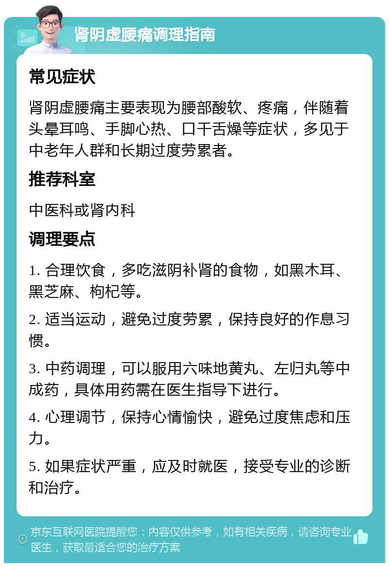 肾阴虚腰痛调理指南 常见症状 肾阴虚腰痛主要表现为腰部酸软、疼痛，伴随着头晕耳鸣、手脚心热、口干舌燥等症状，多见于中老年人群和长期过度劳累者。 推荐科室 中医科或肾内科 调理要点 1. 合理饮食，多吃滋阴补肾的食物，如黑木耳、黑芝麻、枸杞等。 2. 适当运动，避免过度劳累，保持良好的作息习惯。 3. 中药调理，可以服用六味地黄丸、左归丸等中成药，具体用药需在医生指导下进行。 4. 心理调节，保持心情愉快，避免过度焦虑和压力。 5. 如果症状严重，应及时就医，接受专业的诊断和治疗。