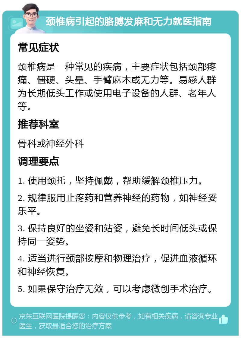 颈椎病引起的胳膊发麻和无力就医指南 常见症状 颈椎病是一种常见的疾病，主要症状包括颈部疼痛、僵硬、头晕、手臂麻木或无力等。易感人群为长期低头工作或使用电子设备的人群、老年人等。 推荐科室 骨科或神经外科 调理要点 1. 使用颈托，坚持佩戴，帮助缓解颈椎压力。 2. 规律服用止疼药和营养神经的药物，如神经妥乐平。 3. 保持良好的坐姿和站姿，避免长时间低头或保持同一姿势。 4. 适当进行颈部按摩和物理治疗，促进血液循环和神经恢复。 5. 如果保守治疗无效，可以考虑微创手术治疗。