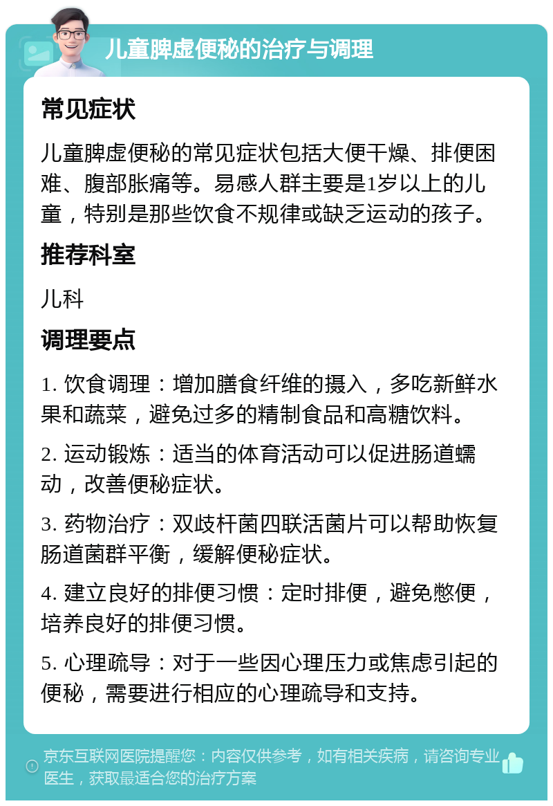 儿童脾虚便秘的治疗与调理 常见症状 儿童脾虚便秘的常见症状包括大便干燥、排便困难、腹部胀痛等。易感人群主要是1岁以上的儿童，特别是那些饮食不规律或缺乏运动的孩子。 推荐科室 儿科 调理要点 1. 饮食调理：增加膳食纤维的摄入，多吃新鲜水果和蔬菜，避免过多的精制食品和高糖饮料。 2. 运动锻炼：适当的体育活动可以促进肠道蠕动，改善便秘症状。 3. 药物治疗：双歧杆菌四联活菌片可以帮助恢复肠道菌群平衡，缓解便秘症状。 4. 建立良好的排便习惯：定时排便，避免憋便，培养良好的排便习惯。 5. 心理疏导：对于一些因心理压力或焦虑引起的便秘，需要进行相应的心理疏导和支持。