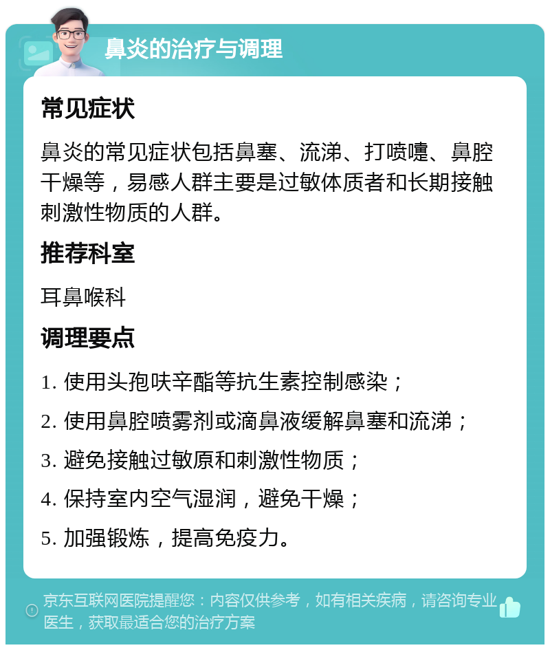 鼻炎的治疗与调理 常见症状 鼻炎的常见症状包括鼻塞、流涕、打喷嚏、鼻腔干燥等，易感人群主要是过敏体质者和长期接触刺激性物质的人群。 推荐科室 耳鼻喉科 调理要点 1. 使用头孢呋辛酯等抗生素控制感染； 2. 使用鼻腔喷雾剂或滴鼻液缓解鼻塞和流涕； 3. 避免接触过敏原和刺激性物质； 4. 保持室内空气湿润，避免干燥； 5. 加强锻炼，提高免疫力。