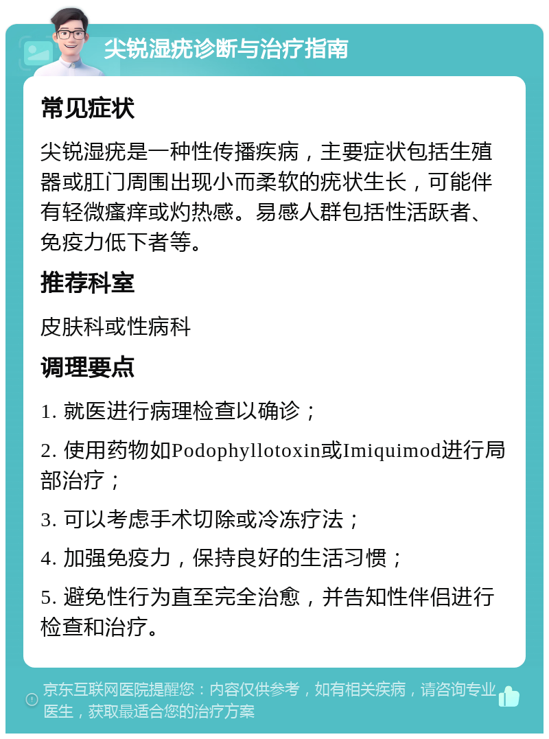 尖锐湿疣诊断与治疗指南 常见症状 尖锐湿疣是一种性传播疾病，主要症状包括生殖器或肛门周围出现小而柔软的疣状生长，可能伴有轻微瘙痒或灼热感。易感人群包括性活跃者、免疫力低下者等。 推荐科室 皮肤科或性病科 调理要点 1. 就医进行病理检查以确诊； 2. 使用药物如Podophyllotoxin或Imiquimod进行局部治疗； 3. 可以考虑手术切除或冷冻疗法； 4. 加强免疫力，保持良好的生活习惯； 5. 避免性行为直至完全治愈，并告知性伴侣进行检查和治疗。