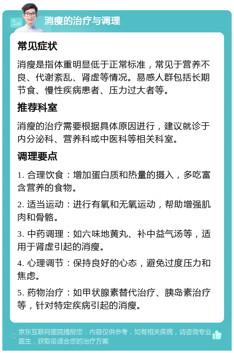 消瘦的治疗与调理 常见症状 消瘦是指体重明显低于正常标准，常见于营养不良、代谢紊乱、肾虚等情况。易感人群包括长期节食、慢性疾病患者、压力过大者等。 推荐科室 消瘦的治疗需要根据具体原因进行，建议就诊于内分泌科、营养科或中医科等相关科室。 调理要点 1. 合理饮食：增加蛋白质和热量的摄入，多吃富含营养的食物。 2. 适当运动：进行有氧和无氧运动，帮助增强肌肉和骨骼。 3. 中药调理：如六味地黄丸、补中益气汤等，适用于肾虚引起的消瘦。 4. 心理调节：保持良好的心态，避免过度压力和焦虑。 5. 药物治疗：如甲状腺素替代治疗、胰岛素治疗等，针对特定疾病引起的消瘦。