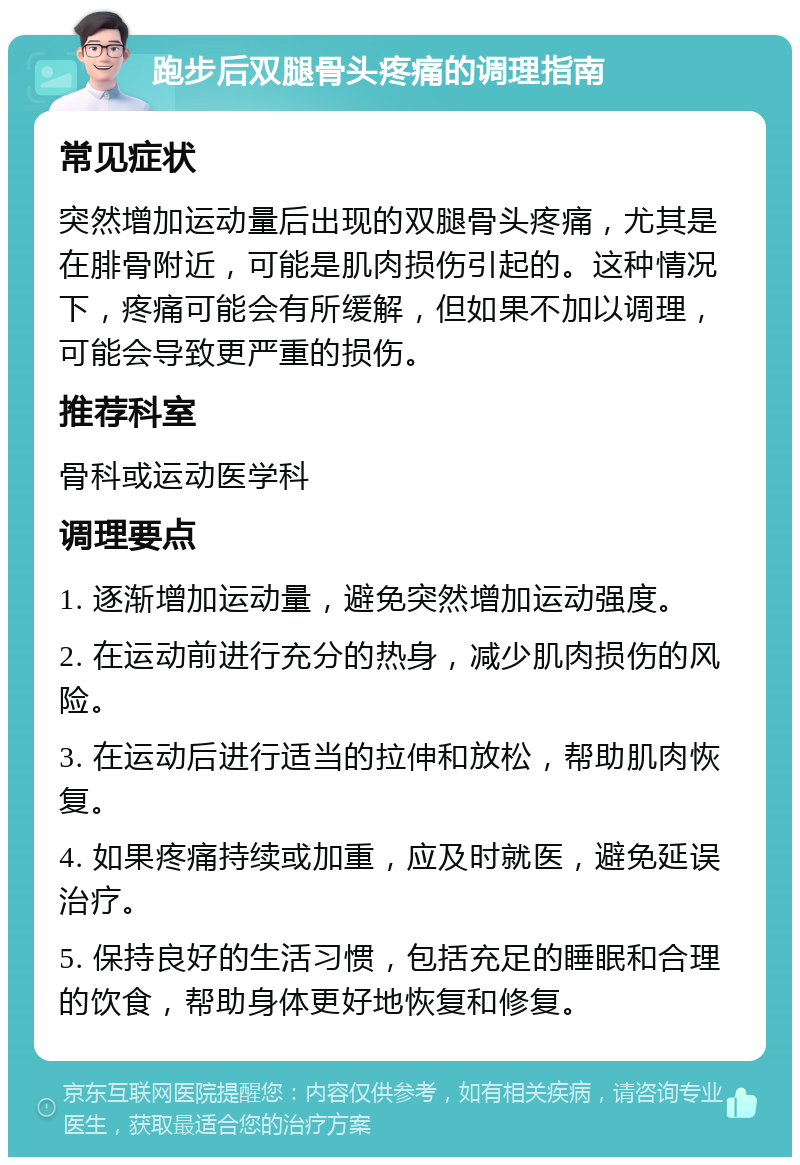 跑步后双腿骨头疼痛的调理指南 常见症状 突然增加运动量后出现的双腿骨头疼痛，尤其是在腓骨附近，可能是肌肉损伤引起的。这种情况下，疼痛可能会有所缓解，但如果不加以调理，可能会导致更严重的损伤。 推荐科室 骨科或运动医学科 调理要点 1. 逐渐增加运动量，避免突然增加运动强度。 2. 在运动前进行充分的热身，减少肌肉损伤的风险。 3. 在运动后进行适当的拉伸和放松，帮助肌肉恢复。 4. 如果疼痛持续或加重，应及时就医，避免延误治疗。 5. 保持良好的生活习惯，包括充足的睡眠和合理的饮食，帮助身体更好地恢复和修复。