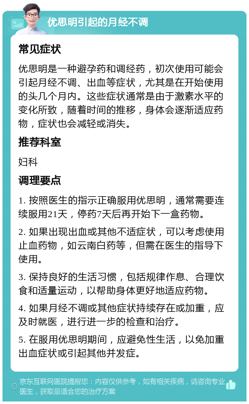 优思明引起的月经不调 常见症状 优思明是一种避孕药和调经药，初次使用可能会引起月经不调、出血等症状，尤其是在开始使用的头几个月内。这些症状通常是由于激素水平的变化所致，随着时间的推移，身体会逐渐适应药物，症状也会减轻或消失。 推荐科室 妇科 调理要点 1. 按照医生的指示正确服用优思明，通常需要连续服用21天，停药7天后再开始下一盒药物。 2. 如果出现出血或其他不适症状，可以考虑使用止血药物，如云南白药等，但需在医生的指导下使用。 3. 保持良好的生活习惯，包括规律作息、合理饮食和适量运动，以帮助身体更好地适应药物。 4. 如果月经不调或其他症状持续存在或加重，应及时就医，进行进一步的检查和治疗。 5. 在服用优思明期间，应避免性生活，以免加重出血症状或引起其他并发症。