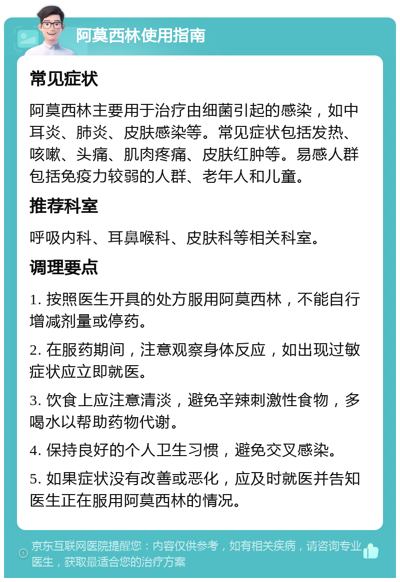 阿莫西林使用指南 常见症状 阿莫西林主要用于治疗由细菌引起的感染，如中耳炎、肺炎、皮肤感染等。常见症状包括发热、咳嗽、头痛、肌肉疼痛、皮肤红肿等。易感人群包括免疫力较弱的人群、老年人和儿童。 推荐科室 呼吸内科、耳鼻喉科、皮肤科等相关科室。 调理要点 1. 按照医生开具的处方服用阿莫西林，不能自行增减剂量或停药。 2. 在服药期间，注意观察身体反应，如出现过敏症状应立即就医。 3. 饮食上应注意清淡，避免辛辣刺激性食物，多喝水以帮助药物代谢。 4. 保持良好的个人卫生习惯，避免交叉感染。 5. 如果症状没有改善或恶化，应及时就医并告知医生正在服用阿莫西林的情况。