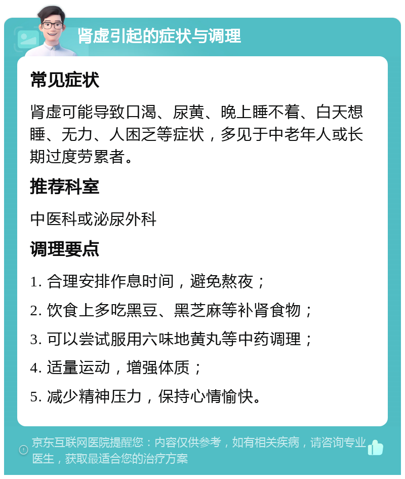 肾虚引起的症状与调理 常见症状 肾虚可能导致口渴、尿黄、晚上睡不着、白天想睡、无力、人困乏等症状，多见于中老年人或长期过度劳累者。 推荐科室 中医科或泌尿外科 调理要点 1. 合理安排作息时间，避免熬夜； 2. 饮食上多吃黑豆、黑芝麻等补肾食物； 3. 可以尝试服用六味地黄丸等中药调理； 4. 适量运动，增强体质； 5. 减少精神压力，保持心情愉快。