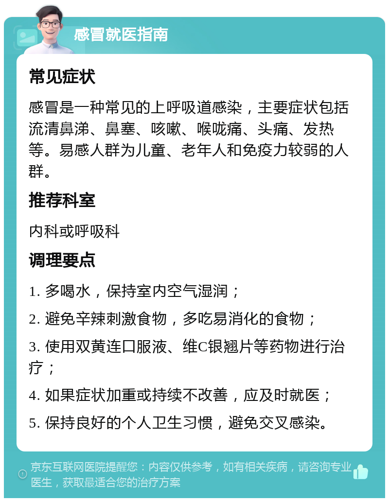 感冒就医指南 常见症状 感冒是一种常见的上呼吸道感染，主要症状包括流清鼻涕、鼻塞、咳嗽、喉咙痛、头痛、发热等。易感人群为儿童、老年人和免疫力较弱的人群。 推荐科室 内科或呼吸科 调理要点 1. 多喝水，保持室内空气湿润； 2. 避免辛辣刺激食物，多吃易消化的食物； 3. 使用双黄连口服液、维C银翘片等药物进行治疗； 4. 如果症状加重或持续不改善，应及时就医； 5. 保持良好的个人卫生习惯，避免交叉感染。