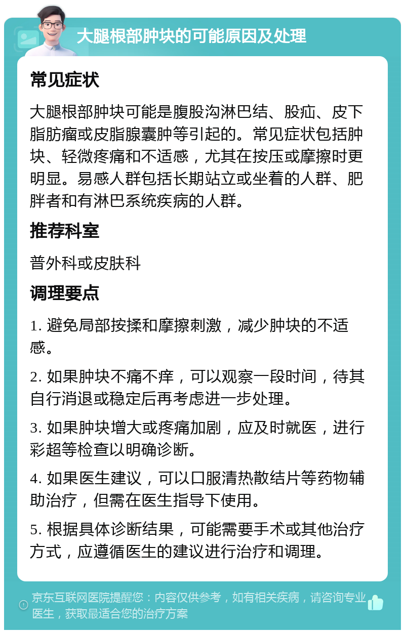 大腿根部肿块的可能原因及处理 常见症状 大腿根部肿块可能是腹股沟淋巴结、股疝、皮下脂肪瘤或皮脂腺囊肿等引起的。常见症状包括肿块、轻微疼痛和不适感，尤其在按压或摩擦时更明显。易感人群包括长期站立或坐着的人群、肥胖者和有淋巴系统疾病的人群。 推荐科室 普外科或皮肤科 调理要点 1. 避免局部按揉和摩擦刺激，减少肿块的不适感。 2. 如果肿块不痛不痒，可以观察一段时间，待其自行消退或稳定后再考虑进一步处理。 3. 如果肿块增大或疼痛加剧，应及时就医，进行彩超等检查以明确诊断。 4. 如果医生建议，可以口服清热散结片等药物辅助治疗，但需在医生指导下使用。 5. 根据具体诊断结果，可能需要手术或其他治疗方式，应遵循医生的建议进行治疗和调理。