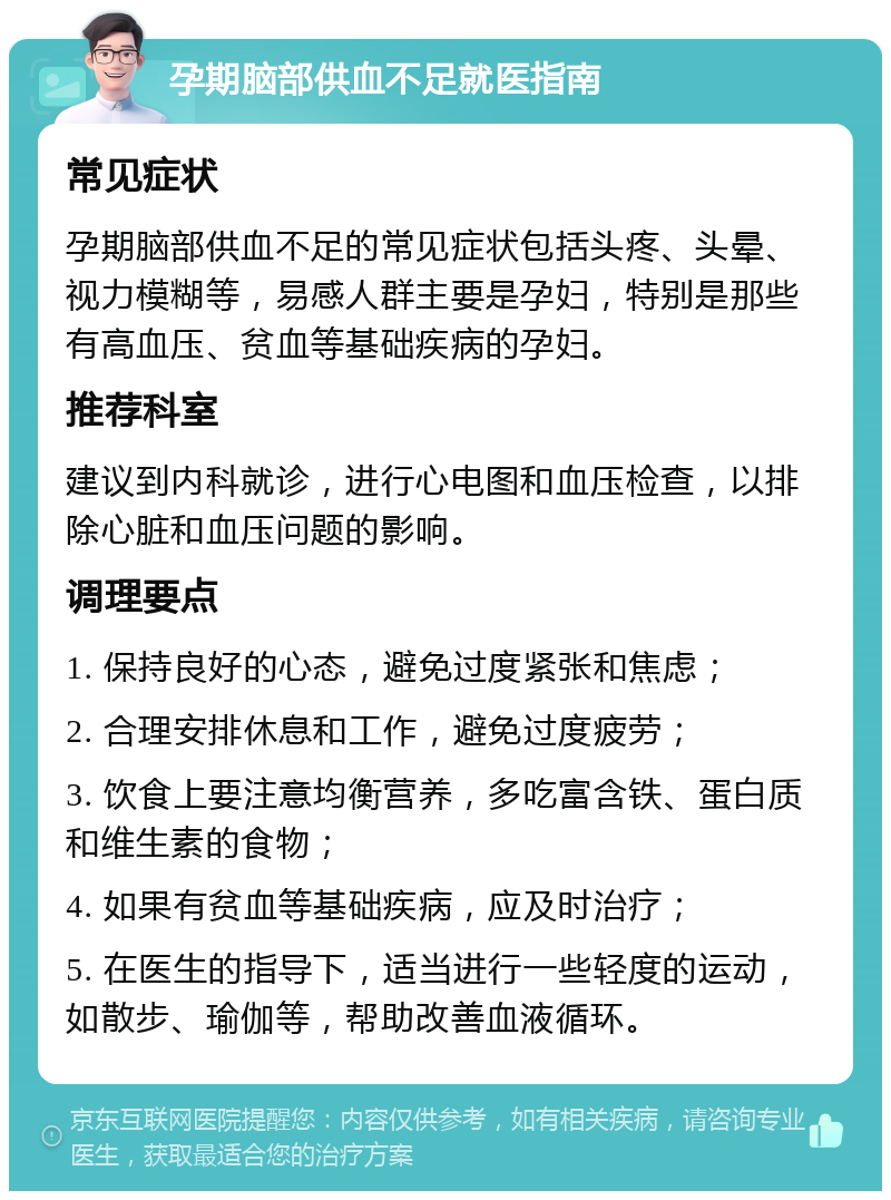 孕期脑部供血不足就医指南 常见症状 孕期脑部供血不足的常见症状包括头疼、头晕、视力模糊等，易感人群主要是孕妇，特别是那些有高血压、贫血等基础疾病的孕妇。 推荐科室 建议到内科就诊，进行心电图和血压检查，以排除心脏和血压问题的影响。 调理要点 1. 保持良好的心态，避免过度紧张和焦虑； 2. 合理安排休息和工作，避免过度疲劳； 3. 饮食上要注意均衡营养，多吃富含铁、蛋白质和维生素的食物； 4. 如果有贫血等基础疾病，应及时治疗； 5. 在医生的指导下，适当进行一些轻度的运动，如散步、瑜伽等，帮助改善血液循环。