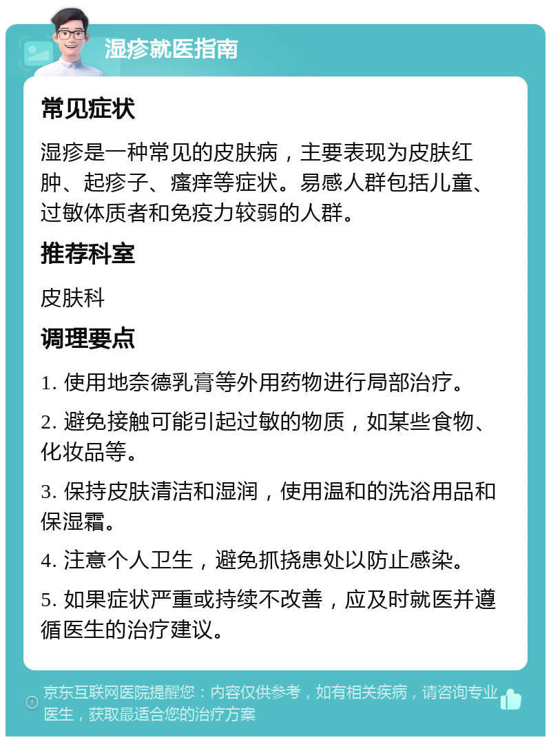 湿疹就医指南 常见症状 湿疹是一种常见的皮肤病，主要表现为皮肤红肿、起疹子、瘙痒等症状。易感人群包括儿童、过敏体质者和免疫力较弱的人群。 推荐科室 皮肤科 调理要点 1. 使用地奈德乳膏等外用药物进行局部治疗。 2. 避免接触可能引起过敏的物质，如某些食物、化妆品等。 3. 保持皮肤清洁和湿润，使用温和的洗浴用品和保湿霜。 4. 注意个人卫生，避免抓挠患处以防止感染。 5. 如果症状严重或持续不改善，应及时就医并遵循医生的治疗建议。