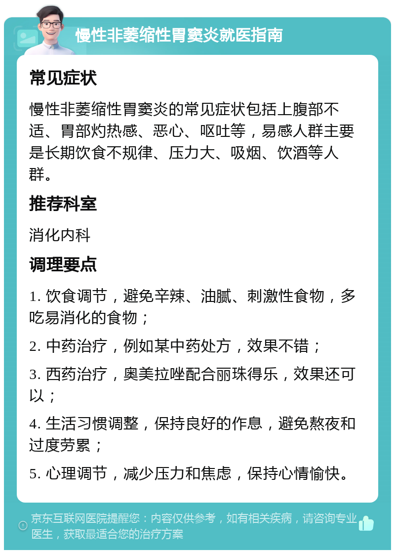 慢性非萎缩性胃窦炎就医指南 常见症状 慢性非萎缩性胃窦炎的常见症状包括上腹部不适、胃部灼热感、恶心、呕吐等，易感人群主要是长期饮食不规律、压力大、吸烟、饮酒等人群。 推荐科室 消化内科 调理要点 1. 饮食调节，避免辛辣、油腻、刺激性食物，多吃易消化的食物； 2. 中药治疗，例如某中药处方，效果不错； 3. 西药治疗，奥美拉唑配合丽珠得乐，效果还可以； 4. 生活习惯调整，保持良好的作息，避免熬夜和过度劳累； 5. 心理调节，减少压力和焦虑，保持心情愉快。