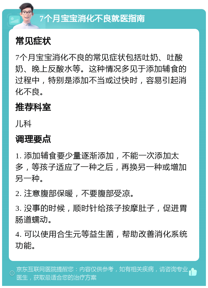 7个月宝宝消化不良就医指南 常见症状 7个月宝宝消化不良的常见症状包括吐奶、吐酸奶、晚上反酸水等。这种情况多见于添加辅食的过程中，特别是添加不当或过快时，容易引起消化不良。 推荐科室 儿科 调理要点 1. 添加辅食要少量逐渐添加，不能一次添加太多，等孩子适应了一种之后，再换另一种或增加另一种。 2. 注意腹部保暖，不要腹部受凉。 3. 没事的时候，顺时针给孩子按摩肚子，促进胃肠道蠕动。 4. 可以使用合生元等益生菌，帮助改善消化系统功能。