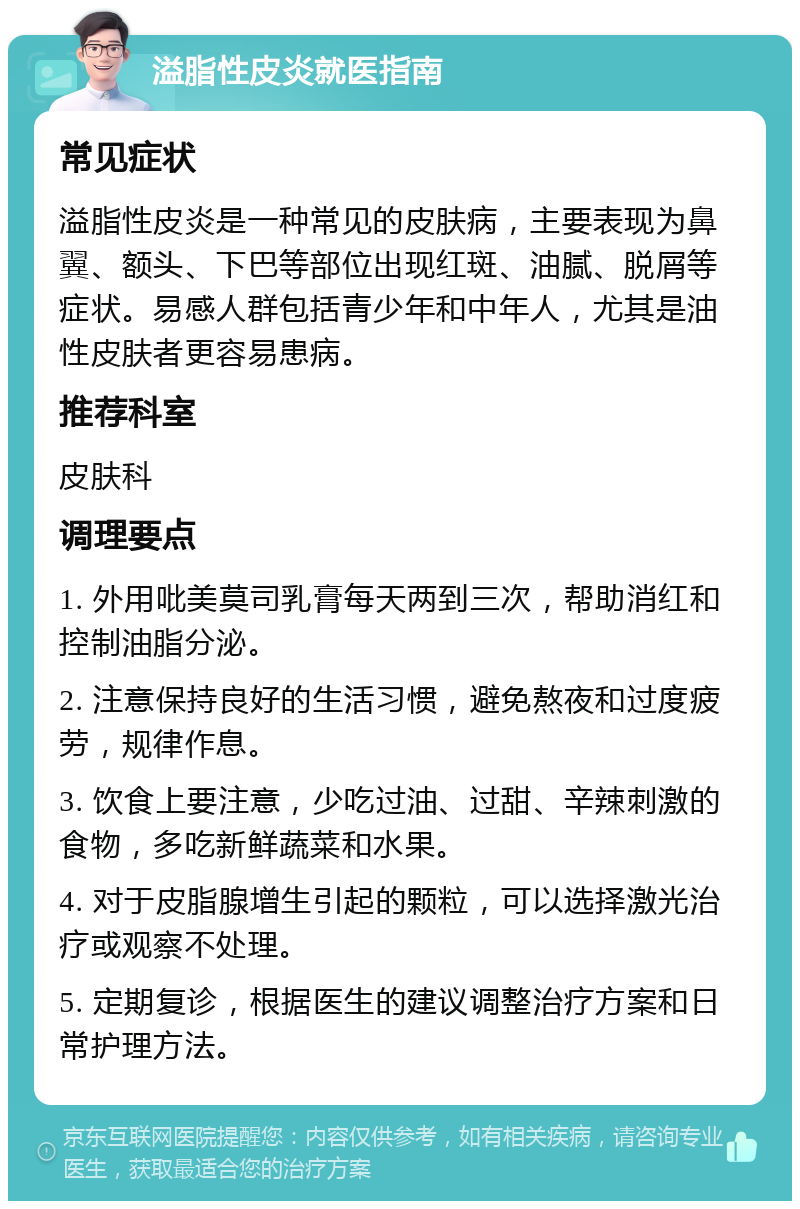 溢脂性皮炎就医指南 常见症状 溢脂性皮炎是一种常见的皮肤病，主要表现为鼻翼、额头、下巴等部位出现红斑、油腻、脱屑等症状。易感人群包括青少年和中年人，尤其是油性皮肤者更容易患病。 推荐科室 皮肤科 调理要点 1. 外用吡美莫司乳膏每天两到三次，帮助消红和控制油脂分泌。 2. 注意保持良好的生活习惯，避免熬夜和过度疲劳，规律作息。 3. 饮食上要注意，少吃过油、过甜、辛辣刺激的食物，多吃新鲜蔬菜和水果。 4. 对于皮脂腺增生引起的颗粒，可以选择激光治疗或观察不处理。 5. 定期复诊，根据医生的建议调整治疗方案和日常护理方法。