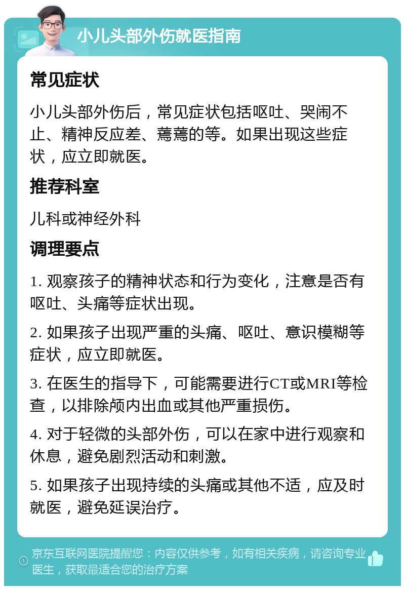 小儿头部外伤就医指南 常见症状 小儿头部外伤后，常见症状包括呕吐、哭闹不止、精神反应差、蔫蔫的等。如果出现这些症状，应立即就医。 推荐科室 儿科或神经外科 调理要点 1. 观察孩子的精神状态和行为变化，注意是否有呕吐、头痛等症状出现。 2. 如果孩子出现严重的头痛、呕吐、意识模糊等症状，应立即就医。 3. 在医生的指导下，可能需要进行CT或MRI等检查，以排除颅内出血或其他严重损伤。 4. 对于轻微的头部外伤，可以在家中进行观察和休息，避免剧烈活动和刺激。 5. 如果孩子出现持续的头痛或其他不适，应及时就医，避免延误治疗。