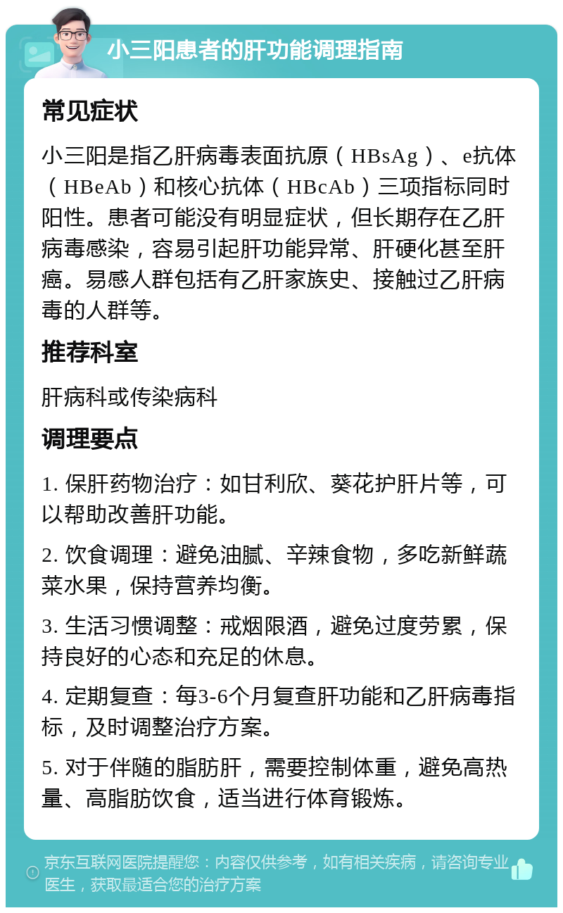 小三阳患者的肝功能调理指南 常见症状 小三阳是指乙肝病毒表面抗原（HBsAg）、e抗体（HBeAb）和核心抗体（HBcAb）三项指标同时阳性。患者可能没有明显症状，但长期存在乙肝病毒感染，容易引起肝功能异常、肝硬化甚至肝癌。易感人群包括有乙肝家族史、接触过乙肝病毒的人群等。 推荐科室 肝病科或传染病科 调理要点 1. 保肝药物治疗：如甘利欣、葵花护肝片等，可以帮助改善肝功能。 2. 饮食调理：避免油腻、辛辣食物，多吃新鲜蔬菜水果，保持营养均衡。 3. 生活习惯调整：戒烟限酒，避免过度劳累，保持良好的心态和充足的休息。 4. 定期复查：每3-6个月复查肝功能和乙肝病毒指标，及时调整治疗方案。 5. 对于伴随的脂肪肝，需要控制体重，避免高热量、高脂肪饮食，适当进行体育锻炼。