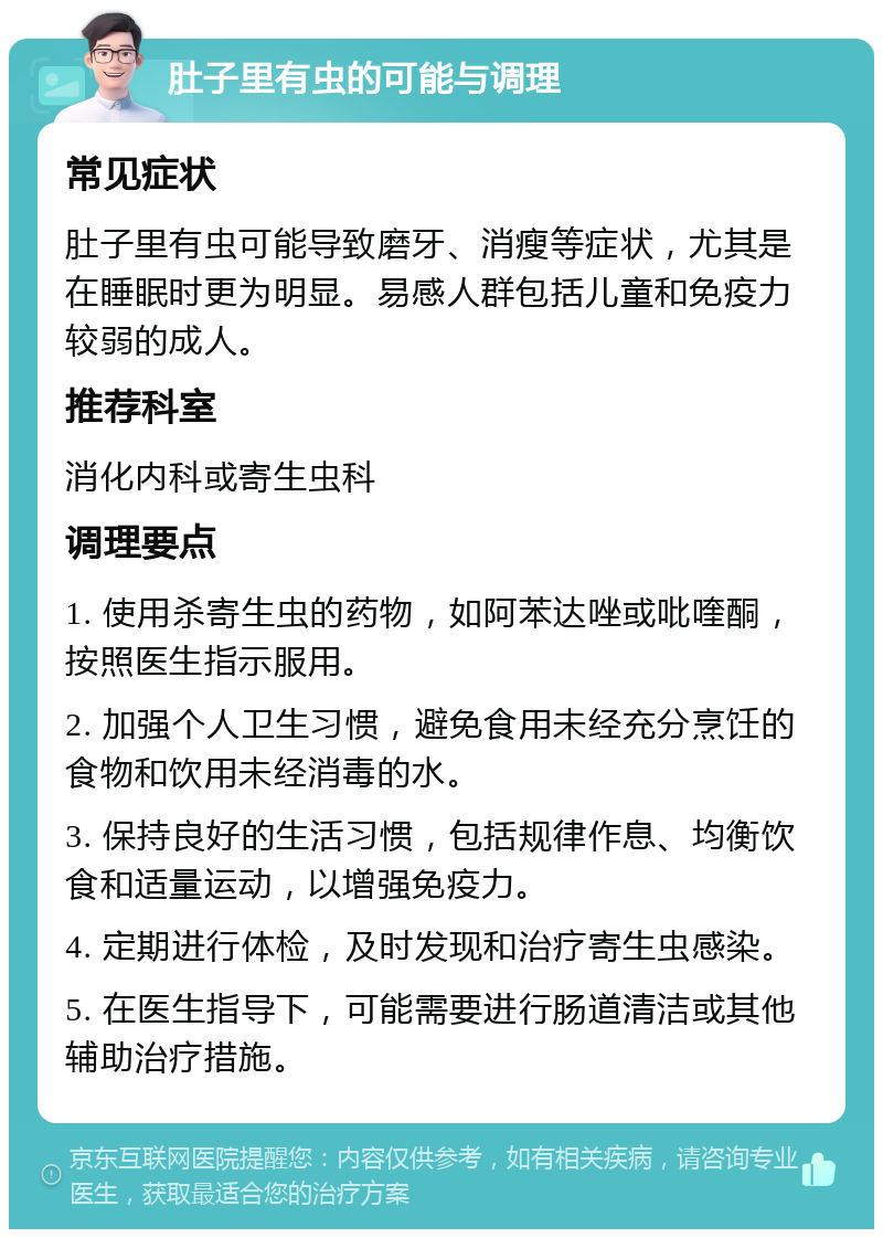 肚子里有虫的可能与调理 常见症状 肚子里有虫可能导致磨牙、消瘦等症状，尤其是在睡眠时更为明显。易感人群包括儿童和免疫力较弱的成人。 推荐科室 消化内科或寄生虫科 调理要点 1. 使用杀寄生虫的药物，如阿苯达唑或吡喹酮，按照医生指示服用。 2. 加强个人卫生习惯，避免食用未经充分烹饪的食物和饮用未经消毒的水。 3. 保持良好的生活习惯，包括规律作息、均衡饮食和适量运动，以增强免疫力。 4. 定期进行体检，及时发现和治疗寄生虫感染。 5. 在医生指导下，可能需要进行肠道清洁或其他辅助治疗措施。