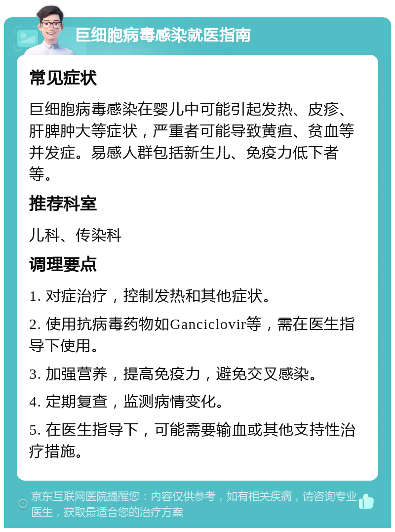 巨细胞病毒感染就医指南 常见症状 巨细胞病毒感染在婴儿中可能引起发热、皮疹、肝脾肿大等症状，严重者可能导致黄疸、贫血等并发症。易感人群包括新生儿、免疫力低下者等。 推荐科室 儿科、传染科 调理要点 1. 对症治疗，控制发热和其他症状。 2. 使用抗病毒药物如Ganciclovir等，需在医生指导下使用。 3. 加强营养，提高免疫力，避免交叉感染。 4. 定期复查，监测病情变化。 5. 在医生指导下，可能需要输血或其他支持性治疗措施。