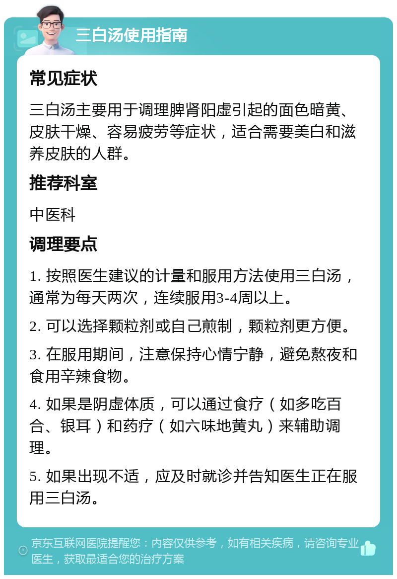 三白汤使用指南 常见症状 三白汤主要用于调理脾肾阳虚引起的面色暗黄、皮肤干燥、容易疲劳等症状，适合需要美白和滋养皮肤的人群。 推荐科室 中医科 调理要点 1. 按照医生建议的计量和服用方法使用三白汤，通常为每天两次，连续服用3-4周以上。 2. 可以选择颗粒剂或自己煎制，颗粒剂更方便。 3. 在服用期间，注意保持心情宁静，避免熬夜和食用辛辣食物。 4. 如果是阴虚体质，可以通过食疗（如多吃百合、银耳）和药疗（如六味地黄丸）来辅助调理。 5. 如果出现不适，应及时就诊并告知医生正在服用三白汤。