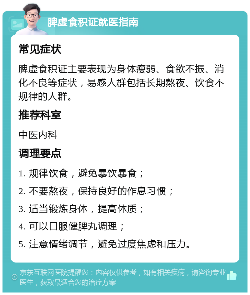 脾虚食积证就医指南 常见症状 脾虚食积证主要表现为身体瘦弱、食欲不振、消化不良等症状，易感人群包括长期熬夜、饮食不规律的人群。 推荐科室 中医内科 调理要点 1. 规律饮食，避免暴饮暴食； 2. 不要熬夜，保持良好的作息习惯； 3. 适当锻炼身体，提高体质； 4. 可以口服健脾丸调理； 5. 注意情绪调节，避免过度焦虑和压力。