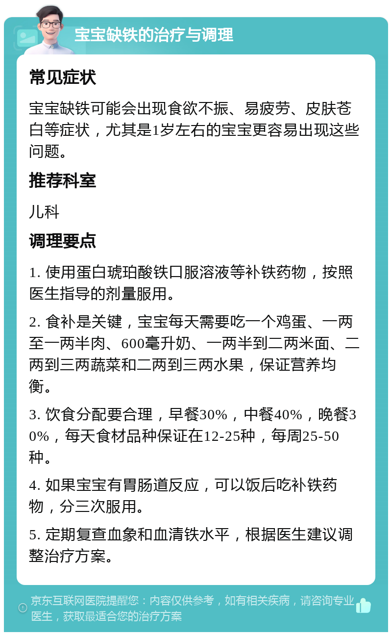 宝宝缺铁的治疗与调理 常见症状 宝宝缺铁可能会出现食欲不振、易疲劳、皮肤苍白等症状，尤其是1岁左右的宝宝更容易出现这些问题。 推荐科室 儿科 调理要点 1. 使用蛋白琥珀酸铁口服溶液等补铁药物，按照医生指导的剂量服用。 2. 食补是关键，宝宝每天需要吃一个鸡蛋、一两至一两半肉、600毫升奶、一两半到二两米面、二两到三两蔬菜和二两到三两水果，保证营养均衡。 3. 饮食分配要合理，早餐30%，中餐40%，晚餐30%，每天食材品种保证在12-25种，每周25-50种。 4. 如果宝宝有胃肠道反应，可以饭后吃补铁药物，分三次服用。 5. 定期复查血象和血清铁水平，根据医生建议调整治疗方案。