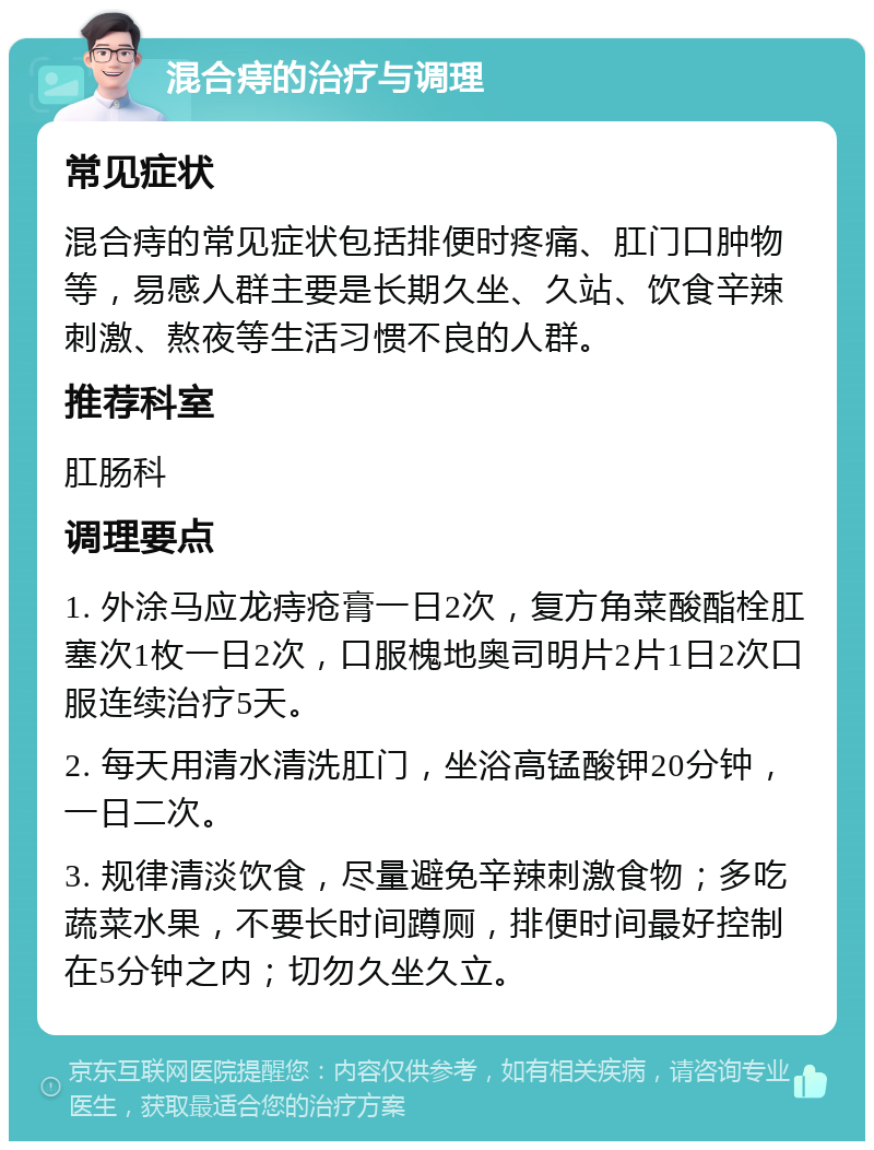 混合痔的治疗与调理 常见症状 混合痔的常见症状包括排便时疼痛、肛门口肿物等，易感人群主要是长期久坐、久站、饮食辛辣刺激、熬夜等生活习惯不良的人群。 推荐科室 肛肠科 调理要点 1. 外涂马应龙痔疮膏一日2次，复方角菜酸酯栓肛塞次1枚一日2次，口服槐地奥司明片2片1日2次口服连续治疗5天。 2. 每天用清水清洗肛门，坐浴高锰酸钾20分钟，一日二次。 3. 规律清淡饮食，尽量避免辛辣刺激食物；多吃蔬菜水果，不要长时间蹲厕，排便时间最好控制在5分钟之内；切勿久坐久立。