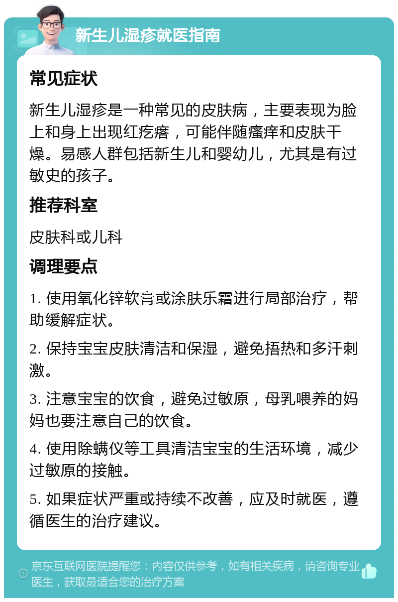 新生儿湿疹就医指南 常见症状 新生儿湿疹是一种常见的皮肤病，主要表现为脸上和身上出现红疙瘩，可能伴随瘙痒和皮肤干燥。易感人群包括新生儿和婴幼儿，尤其是有过敏史的孩子。 推荐科室 皮肤科或儿科 调理要点 1. 使用氧化锌软膏或涂肤乐霜进行局部治疗，帮助缓解症状。 2. 保持宝宝皮肤清洁和保湿，避免捂热和多汗刺激。 3. 注意宝宝的饮食，避免过敏原，母乳喂养的妈妈也要注意自己的饮食。 4. 使用除螨仪等工具清洁宝宝的生活环境，减少过敏原的接触。 5. 如果症状严重或持续不改善，应及时就医，遵循医生的治疗建议。