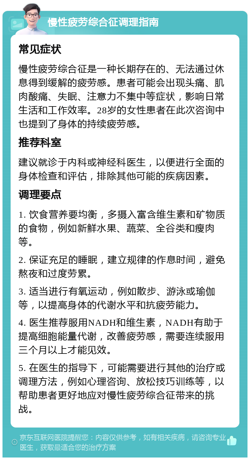 慢性疲劳综合征调理指南 常见症状 慢性疲劳综合征是一种长期存在的、无法通过休息得到缓解的疲劳感。患者可能会出现头痛、肌肉酸痛、失眠、注意力不集中等症状，影响日常生活和工作效率。28岁的女性患者在此次咨询中也提到了身体的持续疲劳感。 推荐科室 建议就诊于内科或神经科医生，以便进行全面的身体检查和评估，排除其他可能的疾病因素。 调理要点 1. 饮食营养要均衡，多摄入富含维生素和矿物质的食物，例如新鲜水果、蔬菜、全谷类和瘦肉等。 2. 保证充足的睡眠，建立规律的作息时间，避免熬夜和过度劳累。 3. 适当进行有氧运动，例如散步、游泳或瑜伽等，以提高身体的代谢水平和抗疲劳能力。 4. 医生推荐服用NADH和维生素，NADH有助于提高细胞能量代谢，改善疲劳感，需要连续服用三个月以上才能见效。 5. 在医生的指导下，可能需要进行其他的治疗或调理方法，例如心理咨询、放松技巧训练等，以帮助患者更好地应对慢性疲劳综合征带来的挑战。