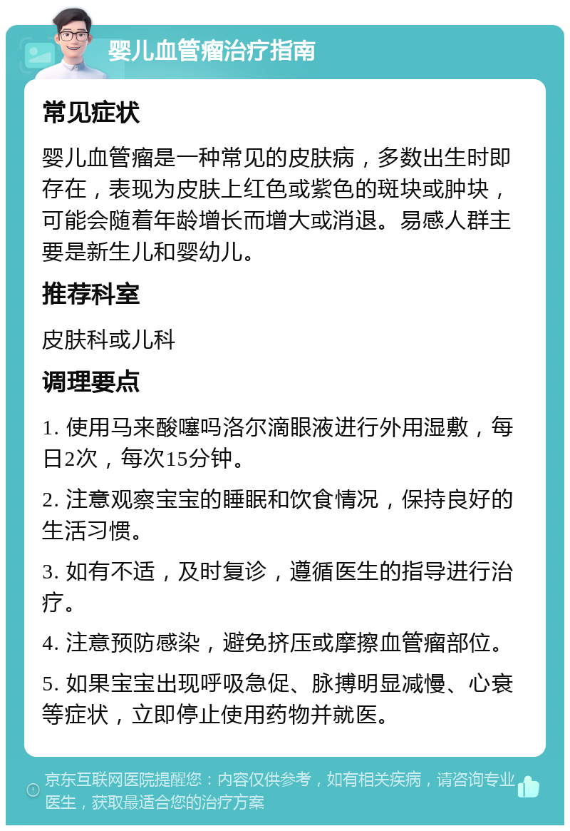 婴儿血管瘤治疗指南 常见症状 婴儿血管瘤是一种常见的皮肤病，多数出生时即存在，表现为皮肤上红色或紫色的斑块或肿块，可能会随着年龄增长而增大或消退。易感人群主要是新生儿和婴幼儿。 推荐科室 皮肤科或儿科 调理要点 1. 使用马来酸噻吗洛尔滴眼液进行外用湿敷，每日2次，每次15分钟。 2. 注意观察宝宝的睡眠和饮食情况，保持良好的生活习惯。 3. 如有不适，及时复诊，遵循医生的指导进行治疗。 4. 注意预防感染，避免挤压或摩擦血管瘤部位。 5. 如果宝宝出现呼吸急促、脉搏明显减慢、心衰等症状，立即停止使用药物并就医。