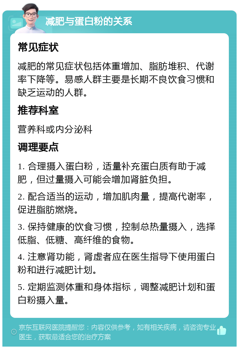 减肥与蛋白粉的关系 常见症状 减肥的常见症状包括体重增加、脂肪堆积、代谢率下降等。易感人群主要是长期不良饮食习惯和缺乏运动的人群。 推荐科室 营养科或内分泌科 调理要点 1. 合理摄入蛋白粉，适量补充蛋白质有助于减肥，但过量摄入可能会增加肾脏负担。 2. 配合适当的运动，增加肌肉量，提高代谢率，促进脂肪燃烧。 3. 保持健康的饮食习惯，控制总热量摄入，选择低脂、低糖、高纤维的食物。 4. 注意肾功能，肾虚者应在医生指导下使用蛋白粉和进行减肥计划。 5. 定期监测体重和身体指标，调整减肥计划和蛋白粉摄入量。