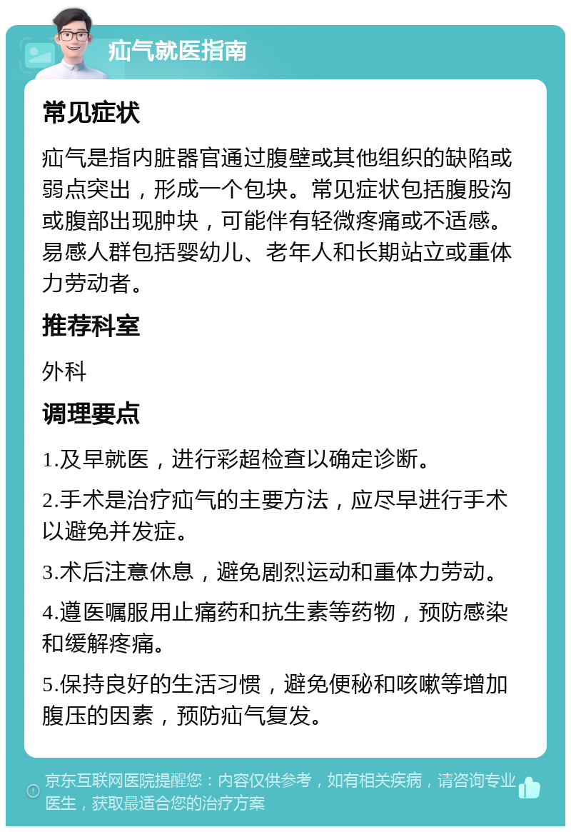 疝气就医指南 常见症状 疝气是指内脏器官通过腹壁或其他组织的缺陷或弱点突出，形成一个包块。常见症状包括腹股沟或腹部出现肿块，可能伴有轻微疼痛或不适感。易感人群包括婴幼儿、老年人和长期站立或重体力劳动者。 推荐科室 外科 调理要点 1.及早就医，进行彩超检查以确定诊断。 2.手术是治疗疝气的主要方法，应尽早进行手术以避免并发症。 3.术后注意休息，避免剧烈运动和重体力劳动。 4.遵医嘱服用止痛药和抗生素等药物，预防感染和缓解疼痛。 5.保持良好的生活习惯，避免便秘和咳嗽等增加腹压的因素，预防疝气复发。