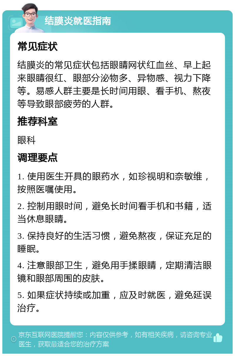 结膜炎就医指南 常见症状 结膜炎的常见症状包括眼睛网状红血丝、早上起来眼睛很红、眼部分泌物多、异物感、视力下降等。易感人群主要是长时间用眼、看手机、熬夜等导致眼部疲劳的人群。 推荐科室 眼科 调理要点 1. 使用医生开具的眼药水，如珍视明和奈敏维，按照医嘱使用。 2. 控制用眼时间，避免长时间看手机和书籍，适当休息眼睛。 3. 保持良好的生活习惯，避免熬夜，保证充足的睡眠。 4. 注意眼部卫生，避免用手揉眼睛，定期清洁眼镜和眼部周围的皮肤。 5. 如果症状持续或加重，应及时就医，避免延误治疗。