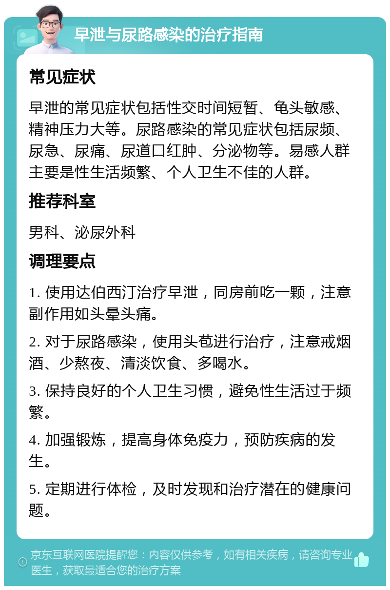 早泄与尿路感染的治疗指南 常见症状 早泄的常见症状包括性交时间短暂、龟头敏感、精神压力大等。尿路感染的常见症状包括尿频、尿急、尿痛、尿道口红肿、分泌物等。易感人群主要是性生活频繁、个人卫生不佳的人群。 推荐科室 男科、泌尿外科 调理要点 1. 使用达伯西汀治疗早泄，同房前吃一颗，注意副作用如头晕头痛。 2. 对于尿路感染，使用头苞进行治疗，注意戒烟酒、少熬夜、清淡饮食、多喝水。 3. 保持良好的个人卫生习惯，避免性生活过于频繁。 4. 加强锻炼，提高身体免疫力，预防疾病的发生。 5. 定期进行体检，及时发现和治疗潜在的健康问题。