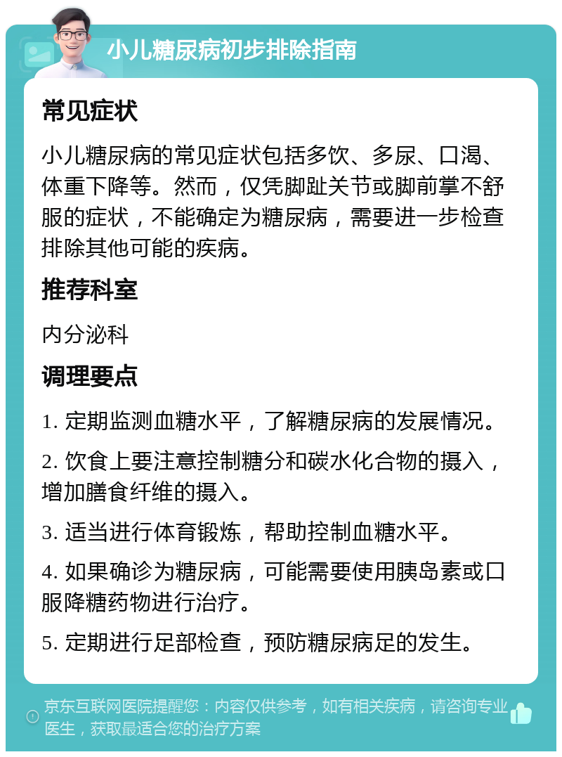 小儿糖尿病初步排除指南 常见症状 小儿糖尿病的常见症状包括多饮、多尿、口渴、体重下降等。然而，仅凭脚趾关节或脚前掌不舒服的症状，不能确定为糖尿病，需要进一步检查排除其他可能的疾病。 推荐科室 内分泌科 调理要点 1. 定期监测血糖水平，了解糖尿病的发展情况。 2. 饮食上要注意控制糖分和碳水化合物的摄入，增加膳食纤维的摄入。 3. 适当进行体育锻炼，帮助控制血糖水平。 4. 如果确诊为糖尿病，可能需要使用胰岛素或口服降糖药物进行治疗。 5. 定期进行足部检查，预防糖尿病足的发生。