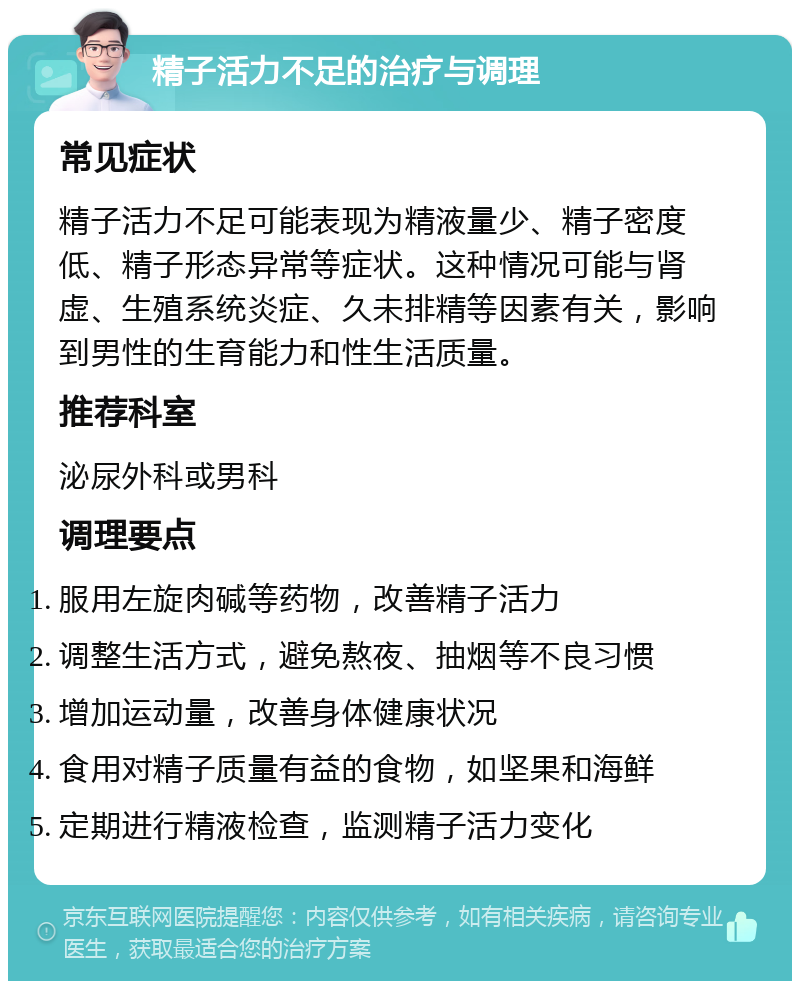 精子活力不足的治疗与调理 常见症状 精子活力不足可能表现为精液量少、精子密度低、精子形态异常等症状。这种情况可能与肾虚、生殖系统炎症、久未排精等因素有关，影响到男性的生育能力和性生活质量。 推荐科室 泌尿外科或男科 调理要点 服用左旋肉碱等药物，改善精子活力 调整生活方式，避免熬夜、抽烟等不良习惯 增加运动量，改善身体健康状况 食用对精子质量有益的食物，如坚果和海鲜 定期进行精液检查，监测精子活力变化