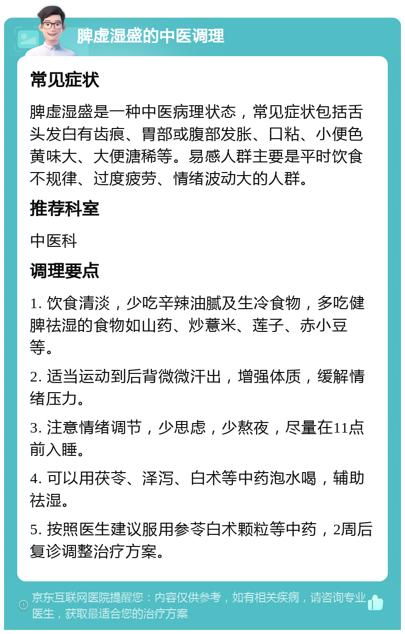 脾虚湿盛的中医调理 常见症状 脾虚湿盛是一种中医病理状态，常见症状包括舌头发白有齿痕、胃部或腹部发胀、口粘、小便色黄味大、大便溏稀等。易感人群主要是平时饮食不规律、过度疲劳、情绪波动大的人群。 推荐科室 中医科 调理要点 1. 饮食清淡，少吃辛辣油腻及生冷食物，多吃健脾祛湿的食物如山药、炒薏米、莲子、赤小豆等。 2. 适当运动到后背微微汗出，增强体质，缓解情绪压力。 3. 注意情绪调节，少思虑，少熬夜，尽量在11点前入睡。 4. 可以用茯苓、泽泻、白术等中药泡水喝，辅助祛湿。 5. 按照医生建议服用参苓白术颗粒等中药，2周后复诊调整治疗方案。