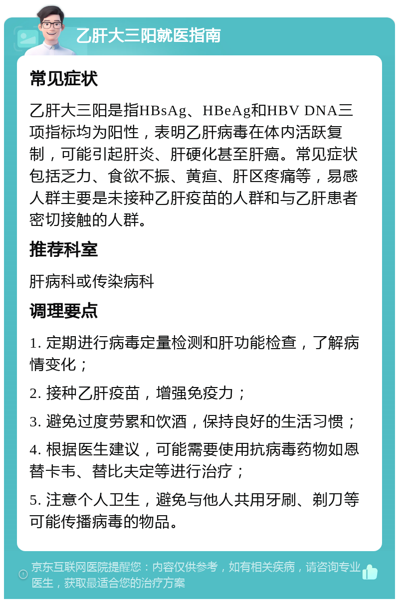 乙肝大三阳就医指南 常见症状 乙肝大三阳是指HBsAg、HBeAg和HBV DNA三项指标均为阳性，表明乙肝病毒在体内活跃复制，可能引起肝炎、肝硬化甚至肝癌。常见症状包括乏力、食欲不振、黄疸、肝区疼痛等，易感人群主要是未接种乙肝疫苗的人群和与乙肝患者密切接触的人群。 推荐科室 肝病科或传染病科 调理要点 1. 定期进行病毒定量检测和肝功能检查，了解病情变化； 2. 接种乙肝疫苗，增强免疫力； 3. 避免过度劳累和饮酒，保持良好的生活习惯； 4. 根据医生建议，可能需要使用抗病毒药物如恩替卡韦、替比夫定等进行治疗； 5. 注意个人卫生，避免与他人共用牙刷、剃刀等可能传播病毒的物品。