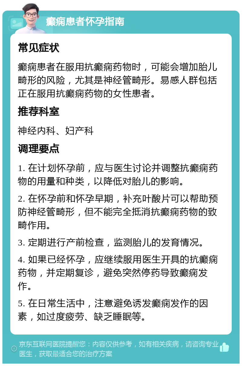 癫痫患者怀孕指南 常见症状 癫痫患者在服用抗癫痫药物时，可能会增加胎儿畸形的风险，尤其是神经管畸形。易感人群包括正在服用抗癫痫药物的女性患者。 推荐科室 神经内科、妇产科 调理要点 1. 在计划怀孕前，应与医生讨论并调整抗癫痫药物的用量和种类，以降低对胎儿的影响。 2. 在怀孕前和怀孕早期，补充叶酸片可以帮助预防神经管畸形，但不能完全抵消抗癫痫药物的致畸作用。 3. 定期进行产前检查，监测胎儿的发育情况。 4. 如果已经怀孕，应继续服用医生开具的抗癫痫药物，并定期复诊，避免突然停药导致癫痫发作。 5. 在日常生活中，注意避免诱发癫痫发作的因素，如过度疲劳、缺乏睡眠等。