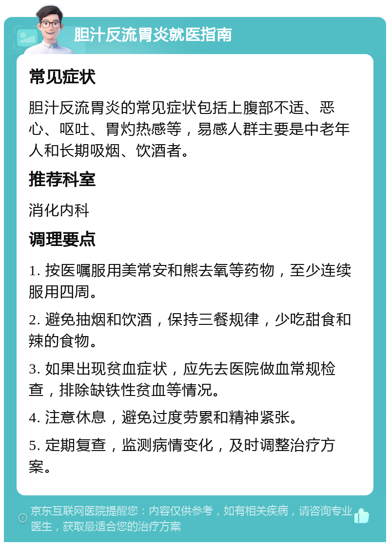 胆汁反流胃炎就医指南 常见症状 胆汁反流胃炎的常见症状包括上腹部不适、恶心、呕吐、胃灼热感等，易感人群主要是中老年人和长期吸烟、饮酒者。 推荐科室 消化内科 调理要点 1. 按医嘱服用美常安和熊去氧等药物，至少连续服用四周。 2. 避免抽烟和饮酒，保持三餐规律，少吃甜食和辣的食物。 3. 如果出现贫血症状，应先去医院做血常规检查，排除缺铁性贫血等情况。 4. 注意休息，避免过度劳累和精神紧张。 5. 定期复查，监测病情变化，及时调整治疗方案。