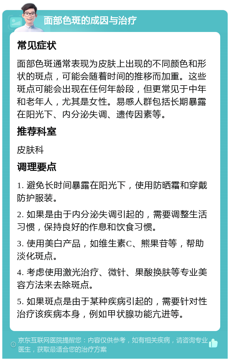 面部色斑的成因与治疗 常见症状 面部色斑通常表现为皮肤上出现的不同颜色和形状的斑点，可能会随着时间的推移而加重。这些斑点可能会出现在任何年龄段，但更常见于中年和老年人，尤其是女性。易感人群包括长期暴露在阳光下、内分泌失调、遗传因素等。 推荐科室 皮肤科 调理要点 1. 避免长时间暴露在阳光下，使用防晒霜和穿戴防护服装。 2. 如果是由于内分泌失调引起的，需要调整生活习惯，保持良好的作息和饮食习惯。 3. 使用美白产品，如维生素C、熊果苷等，帮助淡化斑点。 4. 考虑使用激光治疗、微针、果酸换肤等专业美容方法来去除斑点。 5. 如果斑点是由于某种疾病引起的，需要针对性治疗该疾病本身，例如甲状腺功能亢进等。