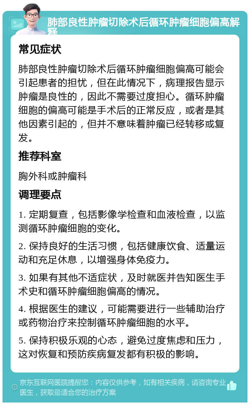 肺部良性肿瘤切除术后循环肿瘤细胞偏高解释 常见症状 肺部良性肿瘤切除术后循环肿瘤细胞偏高可能会引起患者的担忧，但在此情况下，病理报告显示肿瘤是良性的，因此不需要过度担心。循环肿瘤细胞的偏高可能是手术后的正常反应，或者是其他因素引起的，但并不意味着肿瘤已经转移或复发。 推荐科室 胸外科或肿瘤科 调理要点 1. 定期复查，包括影像学检查和血液检查，以监测循环肿瘤细胞的变化。 2. 保持良好的生活习惯，包括健康饮食、适量运动和充足休息，以增强身体免疫力。 3. 如果有其他不适症状，及时就医并告知医生手术史和循环肿瘤细胞偏高的情况。 4. 根据医生的建议，可能需要进行一些辅助治疗或药物治疗来控制循环肿瘤细胞的水平。 5. 保持积极乐观的心态，避免过度焦虑和压力，这对恢复和预防疾病复发都有积极的影响。