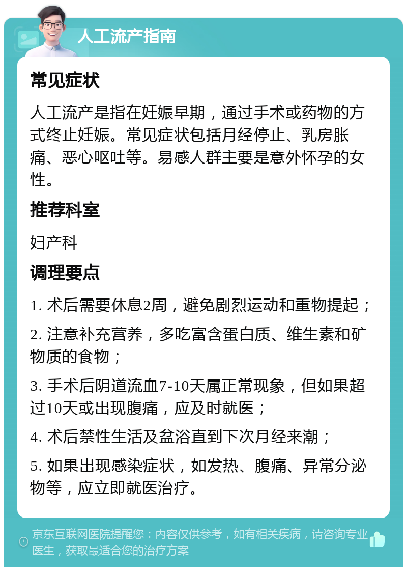 人工流产指南 常见症状 人工流产是指在妊娠早期，通过手术或药物的方式终止妊娠。常见症状包括月经停止、乳房胀痛、恶心呕吐等。易感人群主要是意外怀孕的女性。 推荐科室 妇产科 调理要点 1. 术后需要休息2周，避免剧烈运动和重物提起； 2. 注意补充营养，多吃富含蛋白质、维生素和矿物质的食物； 3. 手术后阴道流血7-10天属正常现象，但如果超过10天或出现腹痛，应及时就医； 4. 术后禁性生活及盆浴直到下次月经来潮； 5. 如果出现感染症状，如发热、腹痛、异常分泌物等，应立即就医治疗。